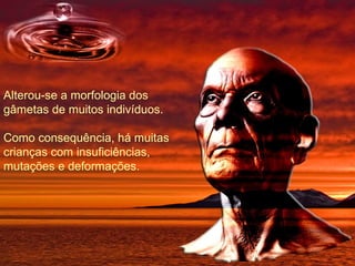 Alterou-se a morfologia dos gâmetas de muitos indivíduos. Como consequência, há muitas crianças com insuficiências, mutações e deformações. 