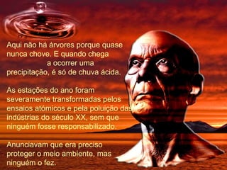 Aqui não há árvores porque quase nunca chove. E quando chega  a ocorrer uma precipitação, é só de chuva ácida. As estações do ano foram  severamente transformadas pelos ensaios atómicos e pela poluição das indústrias do século XX, sem que ninguém fosse responsabilizado. Anunciavam que era preciso proteger o meio ambiente, mas ninguém o fez. 