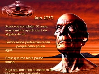   Ano 2070 Acabo de completar 50 anos, mas a minha aparência é de alguém de 85. Tenho sérios problemas renais  porque bebo pouca água.  Creio que me resta pouco tempo. Hoje sou uma das pessoas mais idosas nesta sociedade.  
