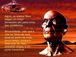 Agora, os nossos filhos pagam um preço demasiado alto pelos erros que cometemos...  Sinceramente, creio que a vida na Terra não será possível dentro de muito pouco tempo, porque a destruição do meio ambiente chegou a um ponto irreversível. 