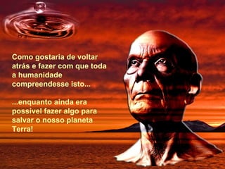 Como gostaria de voltar atrás e fazer com que toda a humanidade compreendesse isto...   ...enquanto ainda era possível fazer algo para salvar o nosso planeta Terra! 