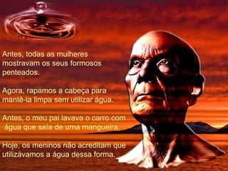 Antes, todas as mulheres mostravam os seus formosos penteados. Agora, rapamos a cabeça para mantê-la limpa sem utilizar água. Antes, o meu pai lavava o carro com  água que saía de uma mangueira. Hoje, os meninos não acreditam que utilizávamos a água dessa forma. 