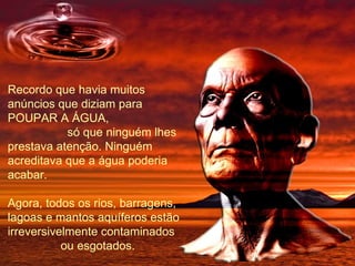 Recordo que havia muitos anúncios que diziam para POUPAR A ÁGUA,  só que ninguém lhes prestava atenção. Ninguém acreditava que a água poderia acabar. Agora, todos os rios, barragens, lagoas e mantos aquíferos estão irreversivelmente contaminados  ou esgotados. 
