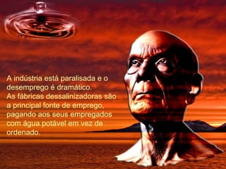 A indústria está paralisada e o desemprego é dramático. As fábricas dessalinizadoras são a principal fonte de emprego, pagando aos seus empregados com água potável em vez de ordenado. 