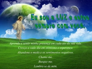 Aprenda a sentir minha presença em cada ato da sua vida.  Cresça a cada dia em otimismo e esperança.  Abandone o medo e os sentimentos negativos.  Chame-me.  Lembre-se de mim.  Eu sou a LUZ e estou  sempre com você.  Busque-me.  