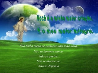 Não tenha medo de começar uma vida nova.  Não se queixe.  Você é a minha maior criação.  É o meu maior milagre.  Não se lamente nunca.  Não se atormente.  Não se deprima. 