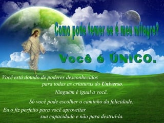 Você está dotado de poderes desconhecidos  para todas as criaturas do  Universo .  Como pode temer se é meu milagre?  Ninguém é igual a você.  Só você pode escolher o caminho da felicidade.  Você é ÚNICO.  Eu o fiz perfeito para você aproveitar  sua capacidade e não para destruí-la. 
