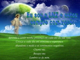 Aprenda a sentir minha presença em cada ato da sua vida.  Cresça a cada dia em otimismo e esperança.  Abandone o medo e os sentimentos negativos.  Chame-me.  Lembre-se de mim.  Eu sou a LUZ e estou  sempre com você.  Busque-me.  