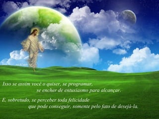 Isso se assim você o quiser, se programar,  se encher de entusiasmo para alcançar.  E, sobretudo, se perceber toda felicidade  que pode conseguir, somente pelo fato de desejá-la. 