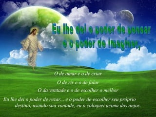 O de amar e o de criar Eu lhe dei o poder de pensar e o poder de imaginar, O de rir e o de falar O da vontade e o de escolher o melhor Eu lhe dei o poder de rezar... e o poder de escolher seu próprio  destino, usando sua vontade, eu o coloquei acima dos anjos. 