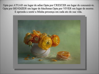 Opta por ATUAR em lugar de adiar.Opta por CRESCER em lugar de consumir-te.
Opta por BENDIZER em lugar de blasfemar.Opta por VIVER em lugar de morrer.
E aprenda a sentir a Minha presença em cada ato de sua vida.

 