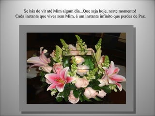 Se hás de vir até Mim algum dia...Que seja hoje, neste momento!
Cada instante que vives sem Mim, é um instante infinito que perdes de Paz.

 