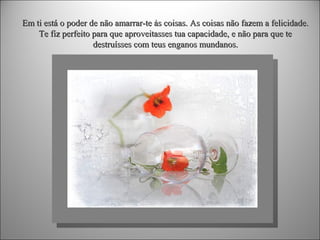 Em ti está o poder de não amarrar-te às coisas. As coisas não fazem a felicidade.
Te fiz perfeito para que aproveitasses tua capacidade, e não para que te
destruísses com teus enganos mundanos.

 