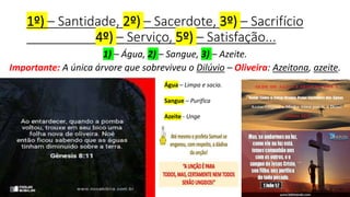 1º) – Santidade, 2º) – Sacerdote, 3º) – Sacrifício
4º) – Serviço, 5º) – Satisfação...
1) – Água, 2) – Sangue, 3) – Azeite.
Importante: A única árvore que sobreviveu o Dilúvio – Oliveira: Azeitona, azeite.
Água – Limpa e sacia.
Sangue – Purifica
Azeite - Unge
 