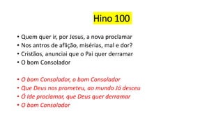 Hino 100
• Quem quer ir, por Jesus, a nova proclamar
• Nos antros de aflição, misérias, mal e dor?
• Cristãos, anunciai que o Pai quer derramar
• O bom Consolador
• O bom Consolador, o bom Consolador
• Que Deus nos prometeu, ao mundo Já desceu
• Ó Ide proclamar, que Deus quer derramar
• O bom Consolador
 