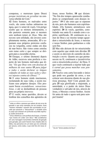 compensa, e morreram (para Deus)
porque insistiram em acreditar na con-
versa rebelde de Corá.5
12 Estes homens, os malvados entre
vocês, são como rochas submersas na
água, que é o amor de voçês. Um perigo
oculto que se mistura intimamente, e
são pastores somente para si mesmos
sem nenhum temor de Deus. Mas são
nuvens sem utilidade, são árvores com-
pletamente mortas, arrancadas, 13 e es-
pumam seus próprios pretextos confu-
sos na vergonha, como ondas em dias
de mar bravo. São vistos como estrelas
sem rumo certo e que sempre se diri-
gem para a escuridão eterna.
14 Enoque, o sétimo (homem) depois
de Adão, escreveu uma profecia a res-
peito de tais homens malvados que di-
zia: “Eis que Deus vem com dezenas de
milhares de seus santos 15 para julgar
a todos e assim declarar os iníquos
culpados de todas as suas ações e dize-
res injustos contra ele (Deus).” 6
16 E estes homens ainda murmuram,
reclamando de suas vidas, e assim rea-
lizam seus próprios desejos. Eles pos-
suem bocas escandalosas, sensaciona-
listas, e até se deslumbram de pessoas
para seu próprio interesse.
17 E vocês, meus queridos, devem se
lembrar dos conselhos dos apóstolos de
5
Judas se refere a pessoas que sabiam de tais erros do
passado e que eram exemplos de má conduta. Esses
“homens malvados” estavam tão corrompidos no pe-
cado que passaram a “desconhecer” a verdade como
os anjos que estavam em profunda escuridão espiritu-
al. (Judas versículo 6)
6
Única referência a uma profecia de Enoque, o homem
“que insistia em andar com Deus.” Não acreditamos
em uma mensagem transmitida oralmente de geração
para geração, pois assim haveria mais citações dela na
bíblia, mas pensamos em um texto que era conhecido
por poucos, como Judas, e que está fora de nosso al-
cance.
Jesus, nosso Senhor, 18 que diziam:
“No fim dos tempos aparecerão zomba-
dores se comportando com desejos in-
justos.” 19 E são estes que se separam
de nós, pois são humanos sem espiritua-
lidade. (Ou homens animalescos sem
espírito). 20 Já vocês, queridos, cons-
truindo sua santa fé e orando com o es-
pírito santificado, 21 continuem no a-
mor de Deus e ao mesmo tempo aguar-
dem a misericórdia de Jesus, o messias
e nosso Senhor, para ganharmos a vida
sem fim.
22 Mas não deixem de ter misericórdia
com aqueles que ainda tem dúvidas 23
e assim os desviem do caminho da des-
truição e morte. Quanto aos que perma-
necem na fé, continuem a incentivá-los
com a misericórdia piedosa7
de Deus. E
que vocês continuem a rejeitar tudo que
é carnal que possa manchar seus pen-
samentos.
24 Finalizo esta carta louvando o único
que pode nos guardar de erros, e nos
colocar sem desonras diante de sua glo-
riosa presença. Sim! Com grande ale-
gria 25 seja glorificada a majestade, a
autoridade, e o poder do único Deus
verdadeiro e salvador de nós, através de
Jesus, o Messias e nosso Senhor. Assim
foi antes de tudo e agora será para sem-
pre!Amém!
7
Ou em “temor piedoso de Deus”.
 