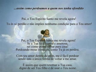  
Pai, o Teu Espírito Santo me revela agora!Pai, o Teu Espírito Santo me revela agora!
Se a TSe a Tua lei é mansa e amorosaua lei é mansa e amorosa,,  
sei como posso voltar para casa! sei como posso voltar para casa! 
PerdoandoPerdoando meus inimigos, como Tu já os  meus inimigos, como Tu já os perdou.perdou.  
Com teu amor Com teu amor dentro de mim, dentro de mim, me é fácilme é fácil perdoar  perdoar 
sendo esta a sendo esta a única forma de voltar a única forma de voltar a me me amar. amar. 
É assim que quero retornar a Tua casa, É assim que quero retornar a Tua casa, 
digno de ser Teu filho e de usar o Teu nomedigno de ser Teu filho e de usar o Teu nome..
...assim como perdoamos a quem nos tenha ofendid...assim como perdoamos a quem nos tenha ofendidoo
Pai, o Teu Espírito Santo me revela agora!Pai, o Teu Espírito Santo me revela agora!
  Tu és só perdão e não impões nenhuma condição para o Teu amor!Tu és só perdão e não impões nenhuma condição para o Teu amor!
 