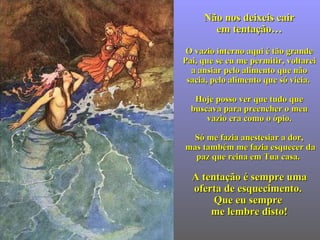 Não nos deixeis cairNão nos deixeis cair
em tentaçãoem tentação……
  
O vazio interno aqui é tão grandeO vazio interno aqui é tão grande
Pai, que se eu mePai, que se eu me permitirpermitir, voltarei, voltarei
a ansiar pelo alimento que nãoa ansiar pelo alimento que não
sacia, pelo alimento quesacia, pelo alimento que sósó vicia.vicia.
Hoje posso ver que tudo queHoje posso ver que tudo que
buscavabuscava para preencher o meupara preencher o meu
vaziovazio eraera comocomo oo ópio.ópio.
SóSó me fazia anestesiar a dor,me fazia anestesiar a dor,
mas também me fazia esquecer dmas também me fazia esquecer daa
pazpaz que reina em Tua casa.que reina em Tua casa.
A tA tentaentaçção éão é sempresempre umauma
oferta de esquecimentooferta de esquecimento..
QQue euue eu sempresempre
me lembre disto!me lembre disto!
 