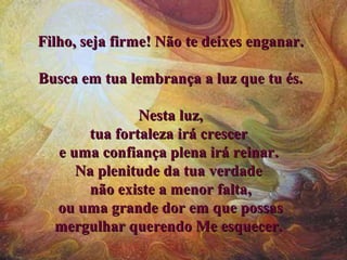 FilhoFilho, seja firme, seja firme!! NNão te deixão te deixeses enganarenganar..
BBusca em tua lembrança a luz que tu és.usca em tua lembrança a luz que tu és.
Nesta luz,Nesta luz,
tua fortalezatua fortaleza iráirá crescercrescer
ee uma confiança plena irá reinaruma confiança plena irá reinar..
NaNa plenitude da tua verdadeplenitude da tua verdade
não existe a menor faltanão existe a menor falta,,
ou uma grande dor em que possasou uma grande dor em que possas
mergulhar querendo Me esquecer.mergulhar querendo Me esquecer.
 
 