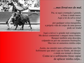 …mas livrai-nos do mal.
Pai, se aqui a tentação é grande, 
a fome é ainda maior. 
Aqui a lei da selva reina! 
Aqui, 
por qualquer coisa mesquinha, 
a própria vida do corpo de uma pessoa 
pode ser tirada!
 
Aqui a raiva é o grande mal contagiante. 
Me deixei contaminar e ataquei meus irmãos. 
Busquei também uma desculpa, 
culpando-os por me causarem frustrações. 
Mas isso só aumentou minha culpa. 
 Assim, me enredei num sofrimento sem fim. 
Sofrimento que atraí e que no fundo, até desejei  
e ainda sou tentado a desejar. 
Como se o sofrimento fosse capaz 
de aplacar minha culpa...
 