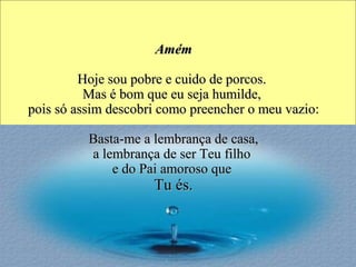 AmAméémm
Hoje sou pobre Hoje sou pobre e e cuidcuidoo de porcos.  de porcos. 
Mas é bom que eu seja humilde, Mas é bom que eu seja humilde, 
pois só assim pois só assim descobridescobri como preencher o meu vazio: como preencher o meu vazio:
 Basta-me a lembrança de casa,  Basta-me a lembrança de casa, 
a lembrança de ser Teu filho a lembrança de ser Teu filho 
e do Pai amoroso que e do Pai amoroso que 
Tu és.Tu és.
 