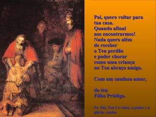 Pai, queroPai, quero voltar paravoltar para
tua casa.tua casa.
QQuando afinaluando afinal
nos encontrarmos!nos encontrarmos!
NadaNada quero alémquero além
de receberde receber
o Teu perdãoo Teu perdão
e poder chorare poder chorar
como uma criançacomo uma criança
no Teu abraço amigo.no Teu abraço amigo.
Com um saudoso amorCom um saudoso amor,,
do teudo teu
Filho Pródigo.Filho Pródigo.  
Ps: Pai, Teu é o reino, o poder e aPs: Pai, Teu é o reino, o poder e a
glória. Amémglória. Amém
 