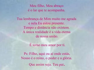 Meu filho, Meu abraço 
é o lar que te acompanha. 
Tua lembrança de Mim muito me agrada 
e nela Eu estou presente. 
Tempo e distância não existem. 
A única realidade é a vida eterna 
de nossa união.
 É terno meu amor por ti.
 
 Ps: Filho, aqui ou aí onde estás, 
Nosso é o reino, o poder e a glória. 
Que assim seja. Teu pai.
 