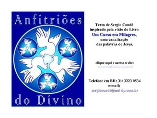 Texto de Sergio CondéTexto de Sergio Condé
inspirado pela visão do Livroinspirado pela visão do Livro
Um Curso em Milagres,Um Curso em Milagres,
uma canalizaçãouma canalização
das palavras de Jesus.das palavras de Jesus.
clique aqui e acesse o site:clique aqui e acesse o site:
www.fontedoser.com.br
TTelefone em BH: 31/ 3223 0534elefone em BH: 31/ 3223 0534
e-mail:e-mail:
sergioconde@uaivip.com.brsergioconde@uaivip.com.br
 