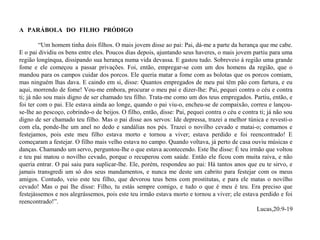 A PARÁBOLA DO FILHO PRÓDIGO …………………………………………………………………
 
            “Um homem tinha dois filhos. O mais jovem disse ao pai: Pai, dá-me a parte da herança que me cabe. 
E o pai dividiu os bens entre eles. Poucos dias depois, ajuntando seus haveres, o mais jovem partiu para uma 
região longínqua, dissipando sua herança numa vida devassa. E gastou tudo. Sobreveio à região uma grande 
fome  e  ele  começou  a  passar  privações.  Foi,  então,  empregar-se  com  um  dos  homens  da  região,  que  o 
mandou para os campos cuidar dos porcos. Ele queria matar a fome com as bolotas que os porcos comiam, 
mas ninguém lhas dava. E caindo em si, disse: Quantos empregados de meu pai têm pão com fartura, e eu 
aqui, morrendo de fome! Vou-me embora, procurar o meu pai e dizer-lhe: Pai, pequei contra o céu e contra 
ti; já não sou mais digno de ser chamado teu filho. Trata-me como um dos teus empregados. Partiu, então, e 
foi ter com o pai. Ele estava ainda ao longe, quando o pai viu-o, encheu-se de compaixão, correu e lançou-
se-lhe ao pescoço, cobrindo-o de beijos. O filho, então, disse: Pai, pequei contra o céu e contra ti; já não sou 
digno de ser chamado teu filho. Mas o pai disse aos servos: Ide depressa, trazei a melhor túnica e revesti-o 
com ela, ponde-lhe um anel no dedo e sandálias nos pés. Trazei o novilho cevado e matai-o; comamos e 
festejamos,  pois  este  meu  filho  estava  morto  e  tornou  a  viver;  estava  perdido  e  foi  reencontrado!  E 
começaram a festejar. O filho mais velho estava no campo. Quando voltava, já perto de casa ouviu músicas e 
danças. Chamando um servo, perguntou-lhe o que estava acontecendo. Este lhe disse: É teu irmão que voltou 
e teu pai matou o novilho cevado, porque o recuperou com saúde. Então ele ficou com muita raiva, e não 
queria entrar. O pai saiu para suplicar-lhe. Ele, porém, respondeu ao pai: Há tantos anos que eu te sirvo, e 
jamais transgredi um só dos seus mandamentos, e nunca me deste um cabrito para festejar com os meus 
amigos. Contudo, veio este teu filho, que devorou teus bens com prostitutas, e para ele matas o novilho 
cevado!  Mas o pai lhe  disse: Filho,  tu estás  sempre comigo,  e tudo  o que é meu é teu. Era preciso que 
festejássemos e nos alegrássemos, pois este teu irmão estava morto e tornou a viver; ele estava perdido e foi 
reencontrado!”.                                                 
                                                                                                                                  Lucas,20:9-19
 
