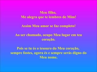Meu filho,
Me alegra que te lembres de Mim!
Assim Meu amor se faz completo!
Ao ser chamado, ocupo Meu lugar em teu
coração.
Pois se tu és o tesouro do Meu coração,
sempre fostes, agora és e sempre serás digno do
Meu nome.
 