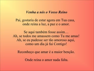 Venha a nós o Vosso Reino
Pai, gostaria de estar agora em Tua casa,   
onde reina a luz, a paz e o amor. 
Se aqui também fosse assim… 
Ah, se todos me amassem como Tu me amas! 
Ah, se eu pudesse ser tão amoroso aqui,  
como um dia já fui Contigo! 
Reconheço que amar é a maior benção. 
Onde reina o amor nada falta.
 