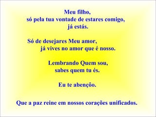 Meu filho,
só pela tua vontade de estares comigo,
já estás.
Só de desejares Meu amor,
já vives no amor que é nosso.
Lembrando Quem sou,
sabes quem tu és.
Eu te abençôo.
Que a paz reine em nossos corações unificados. 
 