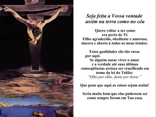 Seja feita a Vossa vontade
assim na terra como no céu
Quero voltar a ser como
era perto de Ti:
Filho agradecido, obediente e amoroso,
sincero e aberto à todos os meus irmãos.
Estas qualidades são tão raras
por aqui.
Se alguém ousar viver o amor
e a verdade até suas últimas
conseqüências arrisca ser crucificado em
nome da lei do Talião:
“Olho por olho, dente por dente.”
Que pena que aqui as coisas sejam assim!
Seria muito bom que elas pudessem ser
como sempre foram em Tua casa.
 