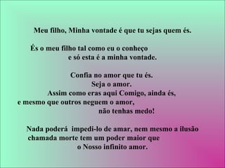 Meu filho, Minha vontade é que tu sejas quem és.
És o meu filho tal como eu o conheço
e só esta é a minha vontade.
Confia no amor que tu és.
Seja o amor.
Assim como eras aqui Comigo, ainda és,
e mesmo que outros neguem o amor,
não tenhas medo!
Nada poderá impedi-lo de amar, nem mesmo a ilusão
chamada morte tem um poder maior que
o Nosso infinito amor.
 