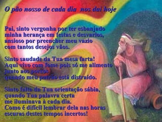 O pão nosso de cada diaO pão nosso de cada dia nos danos daii hojehoje
Pai, sinto vergonha por ter esbanjadoPai, sinto vergonha por ter esbanjado
minha herançaminha herança emem festas e desvarios,festas e desvarios,
ansiosoansioso porpor preencher meu vaziopreencher meu vazio
com tantos desejos vãos.com tantos desejos vãos.
Sinto saudade da Tua mesa farta!Sinto saudade da Tua mesa farta!
Aqui vivo com fome poisAqui vivo com fome pois sósó me alimentome alimento
junto aos porcosjunto aos porcos
quando meu patrão está distraído.quando meu patrão está distraído.
Sinto falta da Tua orientação sábiaSinto falta da Tua orientação sábia,,
quandoquando Tua palavraTua palavra certacerta
me iluminavame iluminava à cada dia.à cada dia.
Como é difícil lembrar dela nas horasComo é difícil lembrar dela nas horas
escuras destes tempos incertos!escuras destes tempos incertos!
  
 