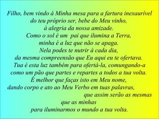 Filho, bem vindo à Minha mesa para a fartura inexaurível
do teu próprio ser, bebe do Meu vinho,
à alegria da nossa amizade.
Como o sol é um pai que ilumina a Terra,
minha é a luz que não se apaga.
Nela podes te nutrir à cada dia,
da mesma compreensão que Eu aqui eu te ofertava.
Tua é esta luz também para ofertá-la, comungando-a
como um pão que partes e repartes a todos a tua volta.
É melhor que faças isto em Meu nome,
dando corpo e ato ao Meu Verbo em tuas palavras,
que assim serão as mesmas
que as minhas
para iluminarmos o mundo a tua volta.
 