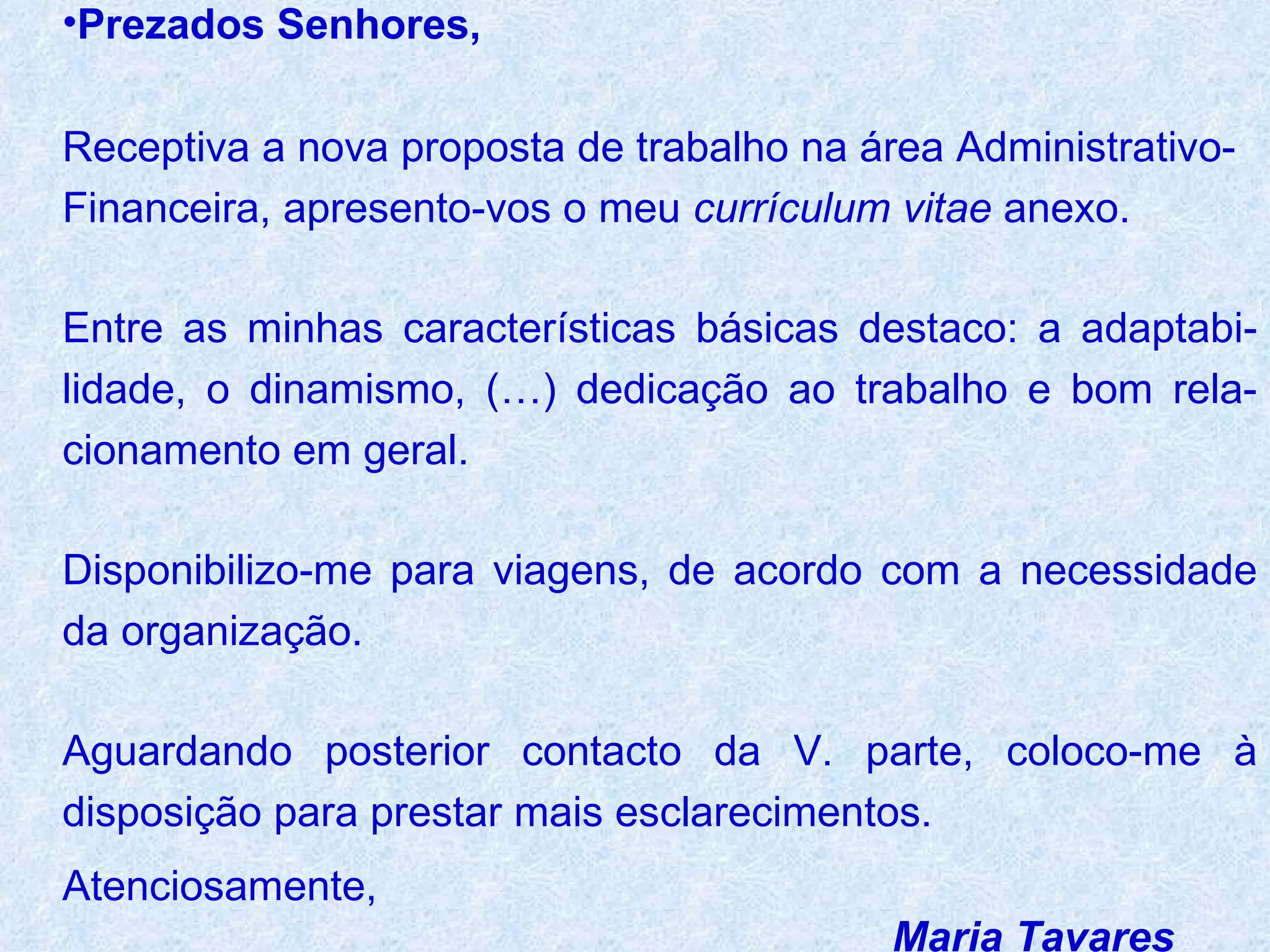 Prezados Senhores,   Receptiva a nova proposta de trabalho na área Administrativo-Financeira, apresento-vos o meu  currículum vitae  anexo.  Entre as minhas características básicas destaco: a adaptabi-lidade, o dinamismo, (…) dedicação ao trabalho e bom rela-cionamento em geral.  Disponibilizo-me para viagens, de acordo com a necessidade da organização.  Aguardando posterior contacto da V. parte, coloco-me à disposição para prestar mais esclarecimentos. Atenciosamente, Maria Tavares 