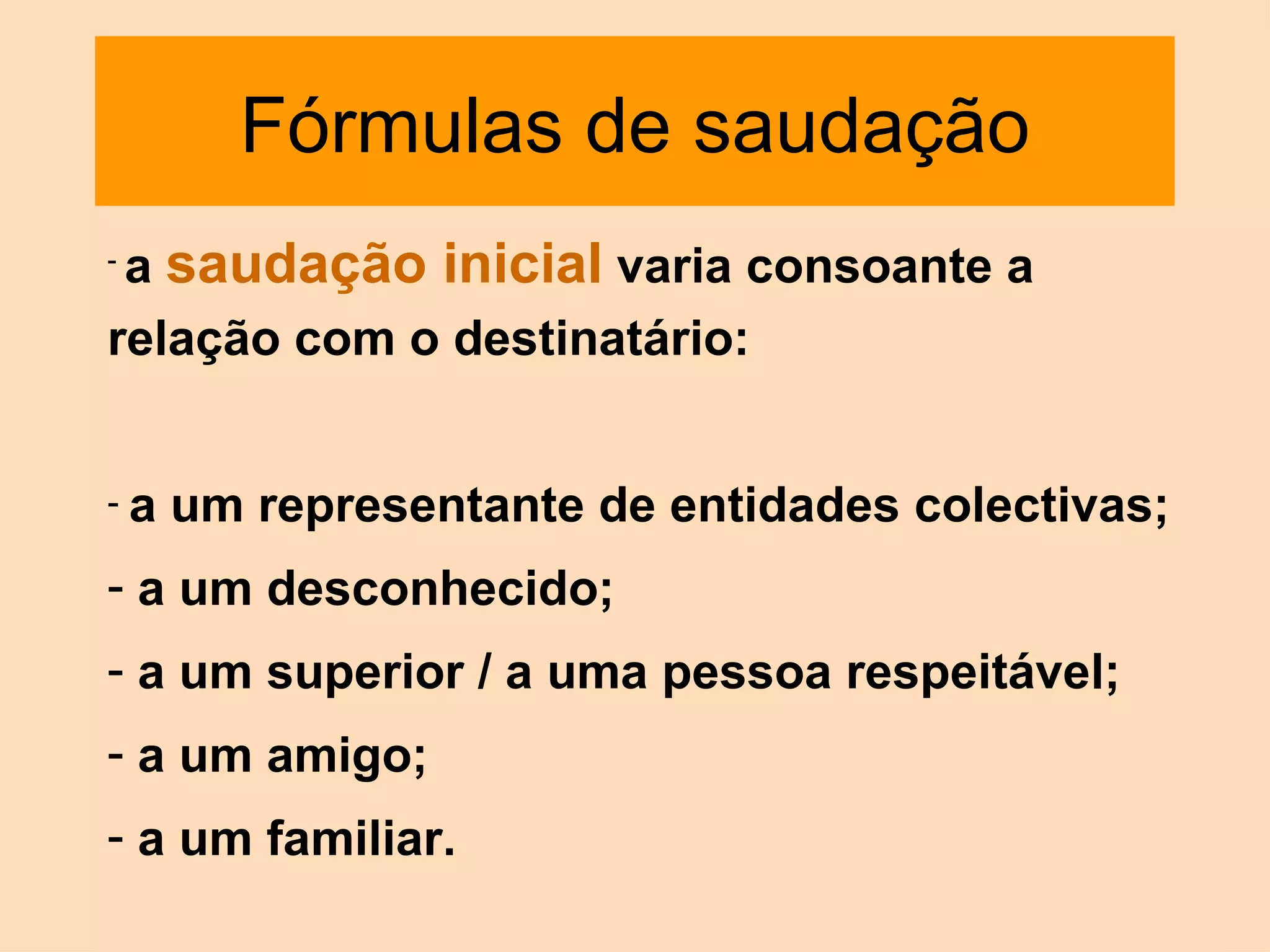 Fórmulas de saudação a  saudação inicial  varia consoante a relação com o destinatário:  a um representante de entidades colectivas; a um desconhecido;  a um superior / a uma pessoa respeitável;  a um amigo;  a um familiar. 