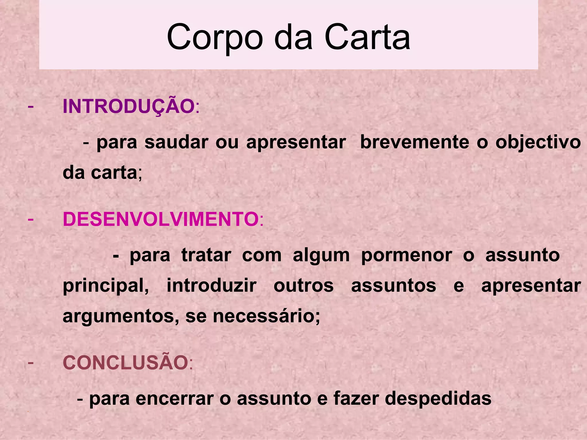 Corpo da Carta INTRODUÇÃO : -  para saudar ou apresentar  brevemente o objectivo da carta ; DESENVOLVIMENTO : - para tratar com algum pormenor o assunto  principal, introduzir outros assuntos e apresentar argumentos, se necessário; CONCLUSÃO : -  para encerrar o assunto e fazer despedidas 