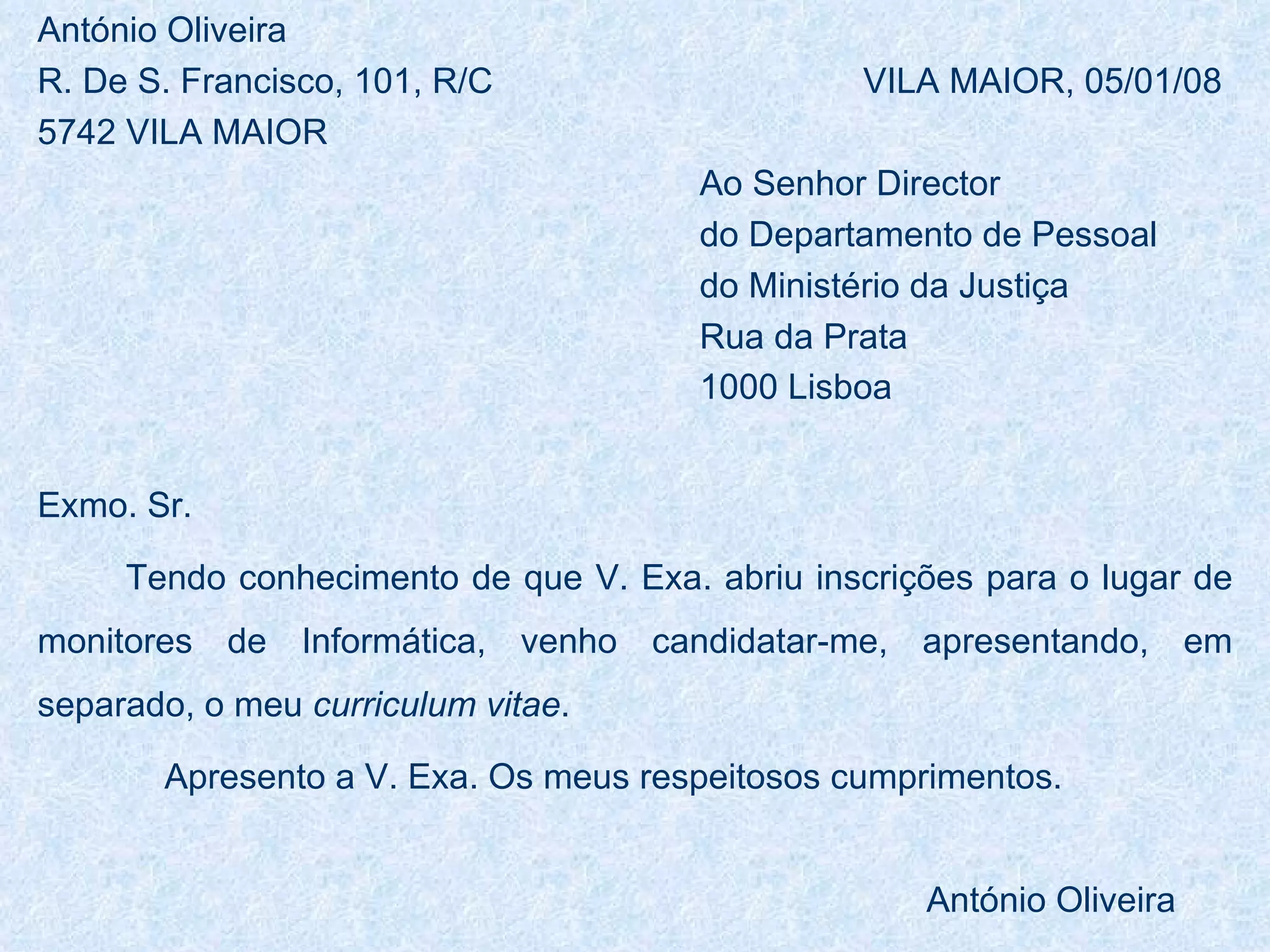 António Oliveira R. De S. Francisco, 101, R/C  VILA MAIOR, 05/01/08 5742 VILA MAIOR Ao Senhor Director do Departamento de Pessoal  do Ministério da Justiça Rua da Prata 1000 Lisboa   Exmo. Sr. Tendo conhecimento de que V. Exa. abriu inscrições para o lugar de monitores de Informática, venho candidatar-me, apresentando, em separado, o meu  curriculum vitae . Apresento a V. Exa. Os meus respeitosos cumprimentos. António Oliveira 