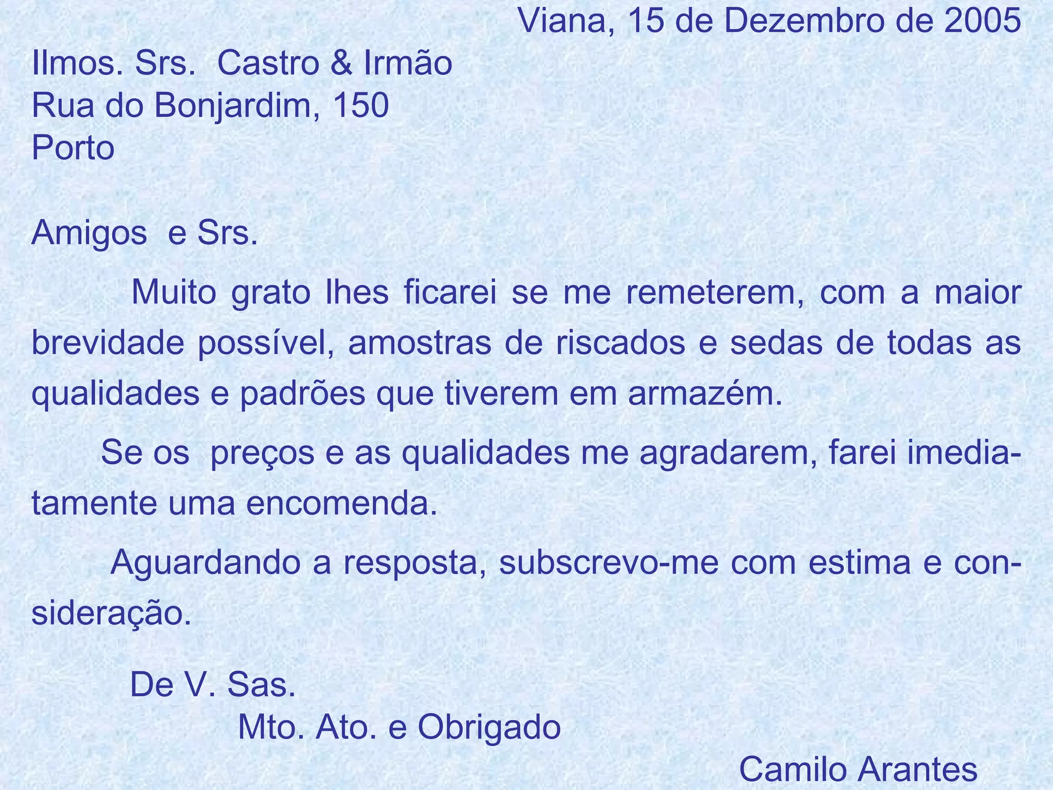 Viana, 15 de Dezembro de 2005 Ilmos. Srs.  Castro & Irmão Rua do Bonjardim, 150 Porto Amigos  e Srs. Muito grato lhes ficarei se me remeterem, com a maior brevidade possível, amostras de riscados e sedas de todas as qualidades e padrões que tiverem em armazém. Se os  preços e as qualidades me agradarem, farei imedia-tamente uma encomenda. Aguardando a resposta, subscrevo-me com estima e con-sideração. De V. Sas. Mto. Ato. e Obrigado Camilo Arantes 