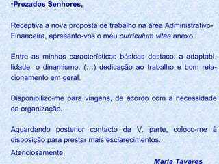 Prezados Senhores,   Receptiva a nova proposta de trabalho na área Administrativo-Financeira, apresento-vos o meu  currículum vitae  anexo.  Entre as minhas características básicas destaco: a adaptabi-lidade, o dinamismo, (…) dedicação ao trabalho e bom rela-cionamento em geral.  Disponibilizo-me para viagens, de acordo com a necessidade da organização.  Aguardando posterior contacto da V. parte, coloco-me à disposição para prestar mais esclarecimentos. Atenciosamente, Maria Tavares 