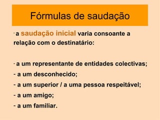 Fórmulas de saudação a  saudação inicial  varia consoante a relação com o destinatário:  a um representante de entidades colectivas; a um desconhecido;  a um superior / a uma pessoa respeitável;  a um amigo;  a um familiar. 