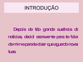 INTRODUÇÃO Depois de tão grande ausência de notícias, decidi escrever-te para te falar de mim e para te dizer que aguardo novas tuas. 