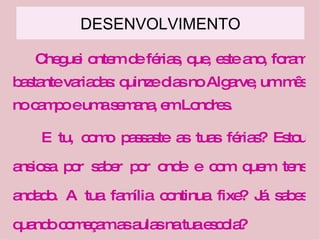 DESENVOLVIMENTO Cheguei ontem de férias, que, este ano, foram bastante variadas: quinze dias no Algarve, um mês no campo e uma semana, em Londres. E tu, como passaste as tuas férias? Estou ansiosa por saber por onde e com quem tens andado. A tua família continua fixe? Já sabes quando começam as aulas na tua escola? 