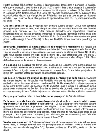 Portas abertas representam acesso e oportunidades. Deus abre a porta da fé quando
oferece o evangelho aos homens (Atos 14:27), assim lhes dando acesso à comunhão
com ele. Abre portas de trabalho para seus servos divulgarem a palavra (1 Coríntios 16:9;
2 Coríntios 2:12; Colossenses 4:3). Aqui ele não fala especificamente da natureza das
oportunidades dadas aos discípulos em Filadélfia, mas garante que as portas ficariam
abertas. Hoje, quando Deus abre portas de oportunidade para nós, devemos aproveitá-
las (Tiago 4:17).
Que tens pouca força (8): Fraqueza nem sempre sugere pecado. Jesus não condena
esta igreja por nenhum erro, mas diz que ela tinha pouca força. Pode ser que fossem
poucos em número, ou de outra maneira limitados em capacidade. Quando
reconhecemos as nossas próprias limitações e fraquezas, devemos confiar mais em
Deus e depender de sua força (2 Coríntios 12:9-10). Como Eliseu venceu os siros pelo
poderde Deus (veja 2 Reis 6:16-17),os fiéis em Filadélfia teriam sua vitória pela força de
Jesus.
Entretanto, guardaste a minha palavra e não negaste o meu nome (8): Apesar de
suas limitações, a igreja em Filadélfia se mantinha fiel. Guardava a palavra de Jesus. Ele
veio ao mundo e revelou a sua palavra, que nos julgará no último dia (João 12:48-50).
Esta nova aliança entrou em vigor após a morte de Jesus (Hebreus 9:15-17; 8:6-13).
Devemos obedecer a perfeita lei da liberdade que Jesus nos deu (Tiago 1:25). Eles
defendiam o nome de Jesus e não o negaram.
A sinagoga de Satanás (9): Havia uma sinagoga de Satanás, uma congregação de
falsos judeus, também em Esmirna (2:9). Sabemos do livro de Atos que as primeiras
perseguições da igreja, tanto em Jerusalém como na Ásia, foram feitas por judeus. A
igreja em Filadélfia sofreu por causa desses falsos judeus.
Eis que os fareivir e prostrar-se aos teus pés e conhecer que eu te amei (9): Apesar
de serem fracos, os discípulos em Filadélfia ficariam do lado do vencedor. Seriam
exaltados acima dos seus inimigos (veja Isaías 60:14). Os servos fiéis e vitoriosos podem
reinar com Cristo sobre as nações (20:4; 2:26-27), mas a glória e a adoração ainda
pertencem totalmente ao Senhor. Esta honra serviria de prova do amor de Jesus para
com os seus seguidores.Os falsos judeus os odiavam, mas o Senhor e Cristo os amava!
Porque guardaste a palavra da minha perseverança (10): Não desistiram!
Eu te guardarei da hora da provação que há de vir sobre o mundo inteiro, para
experimentar os que habitam sobre a terra (10): Os discípulos em Filadélfia seriam
guardados num período de provação que afligiria o mundo. Pode ser uma referência à
perseguição que começou no reinado de Domiciano e que causou terrível sofrimento e a
morte de centenas de milhares de pessoas. Independente da natureza específica desta
provação, Jesus prometeu proteção (mas não isenção de sofrimento) aos fiéis em
Filadélfia. Ainda precisariam conservar o que tinham (3:11).
Venho sem demora (11): A vinda de Jesus traria alívio para os servos que sofriam pelo
nome dele, e castigo terrível para os perseguidores e imundos. Para a maioria em
Sardes, seria um dia de angústia (3:3). Para os cristãos em Filadélfia, seria um dia de
alívio.
 