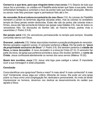 Conserva o que tens, para que ninguém tome a tua coroa (11): Depois de tudo que
Jesus fez e prometeu, os cristãos em Filadélfia ainda teriam que fazer a sua parte. Ainda
enfrentariam tentações e correriam o risco de perder tudo que haviam alcançado. Mesmo
os servos mais fiéis precisam vigiar e permanecer fiéis até o fim.
Ao vencedor,fá-lo-ei coluna no santuário do meu Deus (12): As colunas de Filadélfia
racharam e caíram no terremoto algumas décadas antes, mas as colunas no verdadeiro
templo de Deus jamais seriam destruídas. Estas não são de pedra; são colunas vivas e
firmes.Jesus não fala somente de líderes nas igrejas (veja Gálatas 2:9), mas de todos os
vencedores fiéis. Os discípulos do Senhor são, ao mesmo tempo, pedras vivas e
sacerdotes (1 Pedro 2:5-9).
Daí jamais sairá (12): Os vencedores permanecerão no templo para sempre. Gozarão
comunhão eterna com Deus.
Gravarei...sobreele (12): Várias descrições mostram a posição privilegiada do vencedor.
Nomes gravados sugerem posse. O vencedor pertence a Deus. Ele faz parte do “povo
de propriedade exclusiva de Deus” (1 Pedro 2:9). Ele também pertence à cidade de
Deus, a nova Jerusalém. A nova Jerusalém é a noiva de Cristo (21:2). O vencedor faz
parte da noiva, da igreja que pertence somente a Jesus.Ele recebe,também, o nome de
Cristo. Jesus confessará abertamente os nomes dos seus servos (Mateus 10:32).
Quem tem ouvidos...ouça (13): Jesus viria logo para castigar e salvar. É importante
ouvir a sua mensagem e estar preparado.
Conclusão
Como identificar uma igreja boa? Seria a maior? A mais ativa? A mais conhecida? A mais
rica? Certamente Jesus julga por critério diferente do nosso. Ele pode ver uma igreja
pobre ou fraca como uma congregação fiel, dedicada e perseverante. Ao invés de tentar
impressionar os homens, devemos nos dedicar ao desenvolvimento do caráter que
agrada a Deus.
 