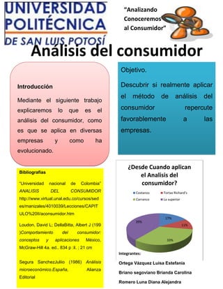 “Analizando
Conoceremos
al Consumidor”
Análisis del consumidor
Objetivo.
Descubrir si realmente aplicar
el método de análisis del
consumidor repercute
favorablemente a las
empresas.
Introducción
Mediante el siguiente trabajo
explicaremos lo que es el
análisis del consumidor, como
es que se aplica en diversas
empresas y como ha
evolucionado.
Bibliografias
“Universidad nacional de Colombia”
ANALISIS DEL CONSUMIDOR
http://www.virtual.unal.edu.co/cursos/sed
es/manizales/4010039/Lecciones/CAPIT
ULO%20II/aconsumidor.htm
Loudon, David L; DellaBitta, Albert J (199
)Comportamiento del consumidor:
conceptos y aplicaciones México,
McGraw-Hill 4a. ed.. 834 p :il. ; 21 cm
Segura SanchezJuliio (1986) Análisis
microeconómico.España, Alianza
Editorial
17%
11%
33%
39%
¿Desde Cuando aplican
el Analisis del
consumidor?
Costanzo Tortas Richard's
Carranco La superior
Integrantes:
Ortega Vázquez Luisa Estefania
Briano segoviano Brianda Carolina
Romero Luna Diana Alejandra
 
