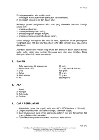 TTG PANGAN




     Prinsip pengawetan telur adalah untuk :
     1) Mencegah masuknya bakteri pembusuk ke dalam telur;
     2) Mencegah keluarnya air dari dalam telur.

     Beberapa proses pengawetan telur utuh yang diawetkan bersama kulitnya
     antara lain :
     1) proses pendinginan;
     2) proses pembungkusan kering;
     3) proses pelapisan dengan minyak;
     4) proses pencelupan dalam berbagai cairan.

     Untuk menjaga kesegaran dan mutu isi telur, diperlukan teknik penanganan
     yang tepat, agar nilai gizi telur tetap baik serta tidak berubah rasa, bau, warna,
     dan isinya.

     Acar telur adalah telur masak yang dikuliti dan direndam dalam adonan bumbu
     (cuka, gula, cabai, dan merica). Sehingga awet dan siap dimakan. Biasa
     disimpan dalam botol selai atau stoples.


2.   BAHAN
     1) Telur ayam atau itik atau puyuh                                       18 butir
     2) Asam cuka 25 %                                                        33 cc (6 sendok makan)
     3) Gula                                                                  400 gram
     4) Cabai                                                                 60 gram
     5) Merica hitam                                                          60 gram
     6) Air                                                                   secukupnya


3.   ALAT
     1) Panci
     2) Kompor
     3) Botol selai
     4) Baskom


4.   CARA PEMBUATAN

     1) Masak telur (ayam, itik, puyuh) pada suhu 800 ~ 850 C (selama ± 20 menit);
     2) Dinginkan (masukkan ke dalam air dingin) kemudian kupas;
     3) Buat larutan asam cuka (30 cc asam cuka dalam 1 liter air). Tambahkan 400
        gram gula kemudian panaskan;
     4) Dalam keadaan panas tambahkan cabai dan merica hitam.



                                                                                                                Hal. 2/ 3
             Kantor Deputi Menegristek Bidang Pendayagunaan dan Pemasyarakatan Ilmu Pengetahuan dan Teknologi
                              Gedung II BPP Teknologi Lantai 6, Jl. M.H. Thamrin 8 Jakarta 10340
                                Tel. 021 316 9166~69, Fax. 021 316 1952, http://www.ristek.go.id
 