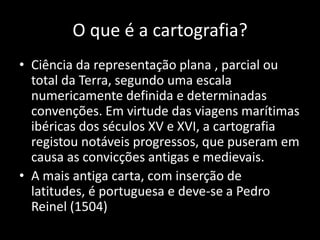 O que é a cartografia?Ciência da representação plana , parcial ou total da Terra, segundo uma escala numericamente definida e determinadas convenções. Em virtude das viagens marítimas ibéricas dos séculos XV e XVI, a cartografia registou notáveis progressos, que puseram em causa as convicções antigas e medievais.A mais antiga carta, com inserção de latitudes, é portuguesa e deve-se a Pedro Reinel (1504)